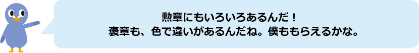 でんぽっぽ君「勲章にもいろいろあるんだ！褒章も、色で違いがあるんだね。僕ももらえるかな。」