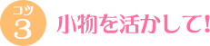 小物を活かして! 小物を活かして!