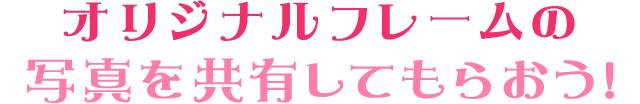 オリジナルフレームの 写真を共有してもらおう!